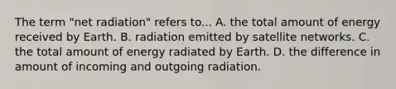 The term "net radiation" refers to... A. the total amount of energy received by Earth. B. radiation emitted by satellite networks. C. the total amount of energy radiated by Earth. D. the difference in amount of incoming and outgoing radiation.