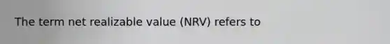 The term net realizable value (NRV) refers to