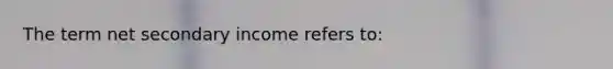 The term net secondary income refers to: