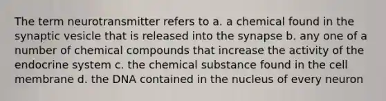 The term neurotransmitter refers to a. a chemical found in the synaptic vesicle that is released into the synapse b. any one of a number of chemical compounds that increase the activity of the endocrine system c. the chemical substance found in the cell membrane d. the DNA contained in the nucleus of every neuron