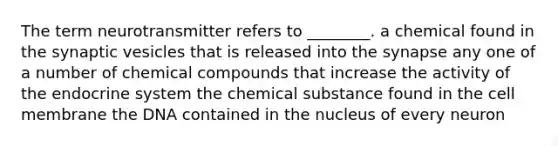 The term neurotransmitter refers to ________. a chemical found in the synaptic vesicles that is released into the synapse any one of a number of chemical compounds that increase the activity of the endocrine system the chemical substance found in the cell membrane the DNA contained in the nucleus of every neuron