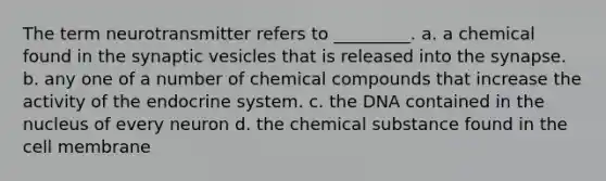 The term neurotransmitter refers to _________. a. a chemical found in the synaptic vesicles that is released into the synapse. b. any one of a number of chemical compounds that increase the activity of the endocrine system. c. the DNA contained in the nucleus of every neuron d. the chemical substance found in the cell membrane