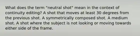 What does the term "neutral shot" mean in the context of continuity editing? A shot that moves at least 30 degrees from the previous shot. A symmetrically composed shot. A medium shot. A shot where the subject is not looking or moving towards either side of the frame.