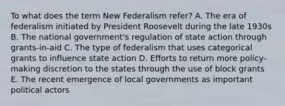 To what does the term New Federalism refer? A. The era of federalism initiated by President Roosevelt during the late 1930s B. The national government's regulation of state action through grants-in-aid C. The type of federalism that uses categorical grants to influence state action D. Efforts to return more policy-making discretion to the states through the use of block grants E. The recent emergence of local governments as important political actors