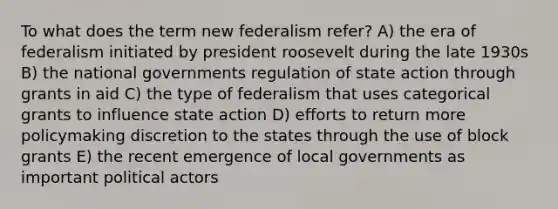 To what does the term new federalism refer? A) the era of federalism initiated by president roosevelt during the late 1930s B) the national governments regulation of state action through grants in aid C) the type of federalism that uses categorical grants to influence state action D) efforts to return more policymaking discretion to the states through the use of block grants E) the recent emergence of local governments as important political actors