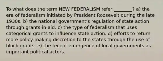 To what does the term NEW FEDERALISM refer ________? a) the era of federalism initiated by President Roosevelt during the late 1930s. b) the national government's regulation of state action through grants-in-aid. c) the type of federalism that uses categorical grants to influence state action. d) efforts to return more policy-making discretion to the states through the use of block grants. e) the recent emergence of local governments as important political actors.