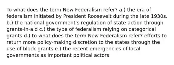 To what does the term New Federalism refer? a.) the era of federalism initiated by President Roosevelt during the late 1930s. b.) the national government's regulation of state action through grants-in-aid c.) the type of federalism relying on categorical grants d.) to what does the term New Federalism refer? efforts to return more policy-making discretion to the states through the use of block grants e.) the recent emergencies of local governments as important political actors