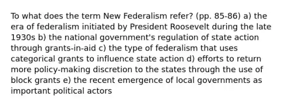 To what does the term New Federalism refer? (pp. 85-86) a) the era of federalism initiated by President Roosevelt during the late 1930s b) the national government's regulation of state action through grants-in-aid c) the type of federalism that uses categorical grants to influence state action d) efforts to return more policy-making discretion to the states through the use of block grants e) the recent emergence of local governments as important political actors