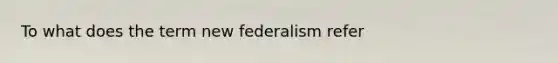 To what does the term new federalism refer