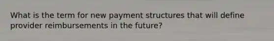 What is the term for new payment structures that will define provider reimbursements in the future?