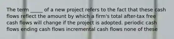 The term _____ of a new project refers to the fact that these cash flows reflect the amount by which a firm's total after-tax free cash flows will change if the project is adopted. periodic cash flows ending cash flows incremental cash flows none of these