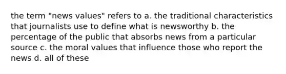 the term "news values" refers to a. the traditional characteristics that journalists use to define what is newsworthy b. the percentage of the public that absorbs news from a particular source c. the moral values that influence those who report the news d. all of these