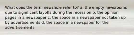 What does the term newshole refer to? a. the empty newsrooms due to significant layoffs during the recession b. the opinion pages in a newspaper c. the space in a newspaper not taken up by advertisements d. the space in a newspaper for the advertisements