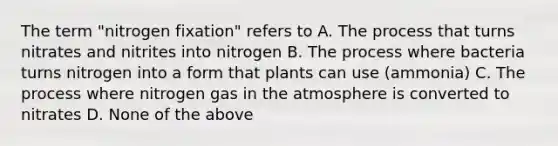 The term "nitrogen fixation" refers to A. The process that turns nitrates and nitrites into nitrogen B. The process where bacteria turns nitrogen into a form that plants can use (ammonia) C. The process where nitrogen gas in the atmosphere is converted to nitrates D. None of the above