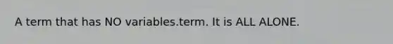 A term that has NO variables.term. It is ALL ALONE.