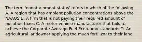 The term 'nonattainment status' refers to which of the following: A. A region that has ambient pollution concentrations above the NAAQS B. A firm that is not paying their required amount of pollution taxes C. A motor vehicle manufacturer that fails to achieve the Corporate Average Fuel Econ-omy standards D. An agricultural landowner applying too much fertilizer to their land