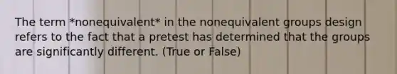 The term *nonequivalent* in the nonequivalent groups design refers to the fact that a pretest has determined that the groups are significantly different. (True or False)