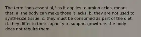 The term "non-essential," as it applies to amino acids, means that: a. the body can make those it lacks. b. they are not used to synthesize tissue. c. they must be consumed as part of the diet. d. they differ in their capacity to support growth. e. the body does not require them.