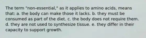 The term "non-essential," as it applies to amino acids, means that: a. the body can make those it lacks. b. they must be consumed as part of the diet. c. the body does not require them. d. they are not used to synthesize tissue. e. they differ in their capacity to support growth.