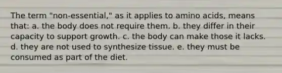 The term "non-essential," as it applies to amino acids, means that: a. the body does not require them. b. they differ in their capacity to support growth. c. the body can make those it lacks. d. they are not used to synthesize tissue. e. they must be consumed as part of the diet.