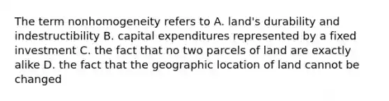 The term nonhomogeneity refers to A. land's durability and indestructibility B. capital expenditures represented by a fixed investment C. the fact that no two parcels of land are exactly alike D. the fact that the geographic location of land cannot be changed