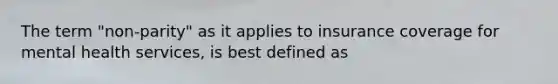 The term "non-parity" as it applies to insurance coverage for mental health services, is best defined as