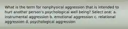 What is the term for nonphysical aggression that is intended to hurt another person's psychological well being? Select one: a. instrumental aggression b. emotional aggression c. relational aggression d. psychological aggression