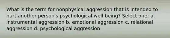 What is the term for nonphysical aggression that is intended to hurt another person's psychological well being? Select one: a. instrumental aggression b. emotional aggression c. relational aggression d. psychological aggression