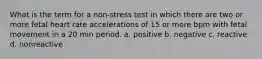 What is the term for a non-stress test in which there are two or more fetal heart rate accelerations of 15 or more bpm with fetal movement in a 20 min period. a. positive b. negative c. reactive d. nonreactive