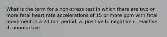 What is the term for a non-stress test in which there are two or more fetal heart rate accelerations of 15 or more bpm with fetal movement in a 20 min period. a. positive b. negative c. reactive d. nonreactive