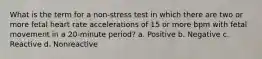 What is the term for a non-stress test in which there are two or more fetal heart rate accelerations of 15 or more bpm with fetal movement in a 20-minute period? a. Positive b. Negative c. Reactive d. Nonreactive