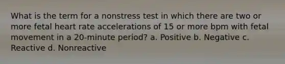 What is the term for a nonstress test in which there are two or more fetal heart rate accelerations of 15 or more bpm with fetal movement in a 20-minute period? a. Positive b. Negative c. Reactive d. Nonreactive