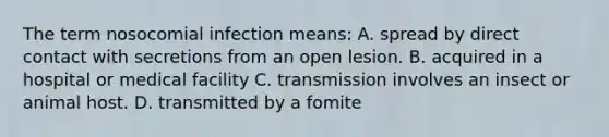 The term nosocomial infection means: A. spread by direct contact with secretions from an open lesion. B. acquired in a hospital or medical facility C. transmission involves an insect or animal host. D. transmitted by a fomite