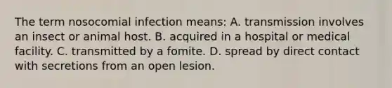 The term nosocomial infection means: A. transmission involves an insect or animal host. B. acquired in a hospital or medical facility. C. transmitted by a fomite. D. spread by direct contact with secretions from an open lesion.