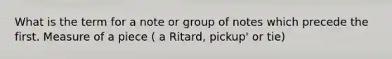 What is the term for a note or group of notes which precede the first. Measure of a piece ( a Ritard, pickup' or tie)