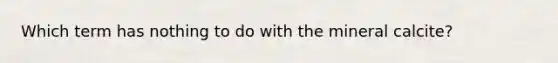 Which term has nothing to do with the mineral calcite?