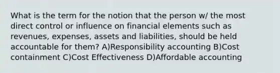 What is the term for the notion that the person w/ the most direct control or influence on financial elements such as revenues, expenses, assets and liabilities, should be held accountable for them? A)Responsibility accounting B)Cost containment C)Cost Effectiveness D)Affordable accounting