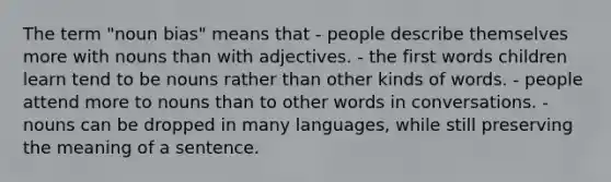 The term "noun bias" means that - people describe themselves more with nouns than with adjectives. - the first words children learn tend to be nouns rather than other kinds of words. - people attend more to nouns than to other words in conversations. - nouns can be dropped in many languages, while still preserving the meaning of a sentence.