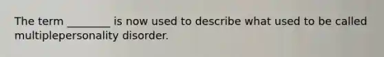 The term ________ is now used to describe what used to be called multiplepersonality disorder.