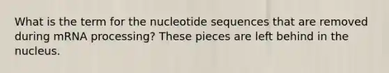 What is the term for the nucleotide sequences that are removed during m<a href='https://www.questionai.com/knowledge/kapY3KpASG-rna-processing' class='anchor-knowledge'>rna processing</a>? These pieces are left behind in the nucleus.