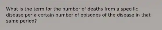 What is the term for the number of deaths from a specific disease per a certain number of episodes of the disease in that same period?