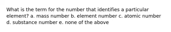 What is the term for the number that identifies a particular element? a. mass number b. element number c. atomic number d. substance number e. none of the above