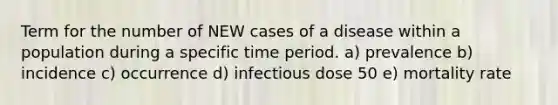 Term for the number of NEW cases of a disease within a population during a specific time period. a) prevalence b) incidence c) occurrence d) infectious dose 50 e) mortality rate