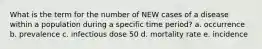 What is the term for the number of NEW cases of a disease within a population during a specific time period? a. occurrence b. prevalence c. infectious dose 50 d. mortality rate e. incidence