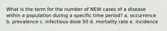 What is the term for the number of NEW cases of a disease within a population during a specific time period? a. occurrence b. prevalence c. infectious dose 50 d. mortality rate e. incidence