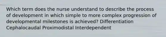 Which term does the nurse understand to describe the process of development in which simple to more complex progression of developmental milestones is achieved? Differentiation Cephalocaudal Proximodistal Interdependent