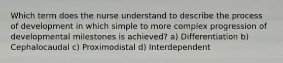 Which term does the nurse understand to describe the process of development in which simple to more complex progression of developmental milestones is achieved? a) Differentiation b) Cephalocaudal c) Proximodistal d) Interdependent