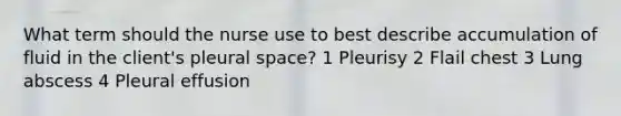 What term should the nurse use to best describe accumulation of fluid in the client's pleural space? 1 Pleurisy 2 Flail chest 3 Lung abscess 4 Pleural effusion