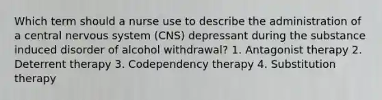 Which term should a nurse use to describe the administration of a central nervous system (CNS) depressant during the substance induced disorder of alcohol withdrawal? 1. Antagonist therapy 2. Deterrent therapy 3. Codependency therapy 4. Substitution therapy