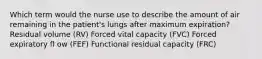 Which term would the nurse use to describe the amount of air remaining in the patient's lungs after maximum expiration? Residual volume (RV) Forced vital capacity (FVC) Forced expiratory fl ow (FEF) Functional residual capacity (FRC)